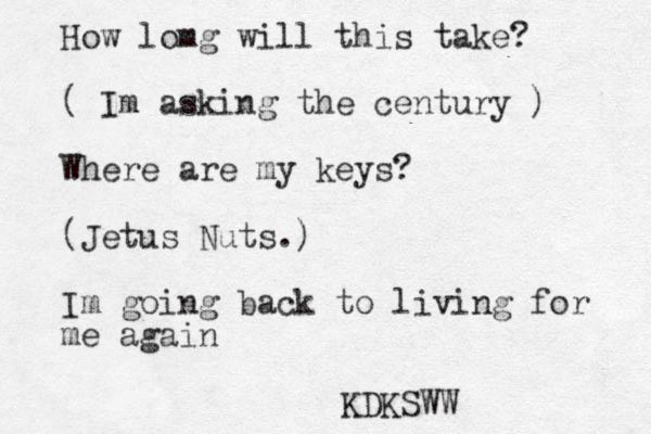 How lomg will this take? ( Im asking the century ) Where are my keys? (Jetus Nuts.) Im going back to living for me again KDKSWW