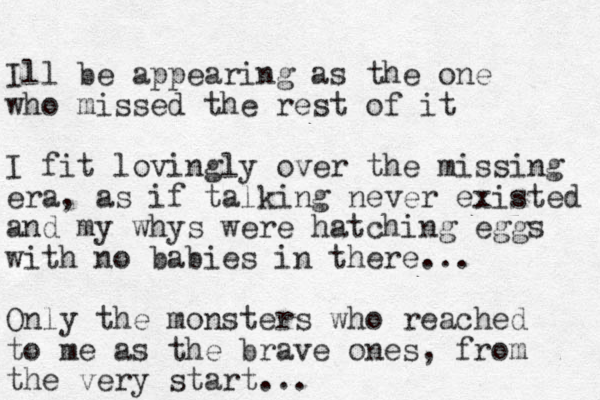 Ill be appearing as the one who missed the rest of it I fit lovingly over the missing era, as if talking never existed and my whys were hatching eggs with no babies in there... Only the monsters who reached to me as the brave ones, from the very start... 
