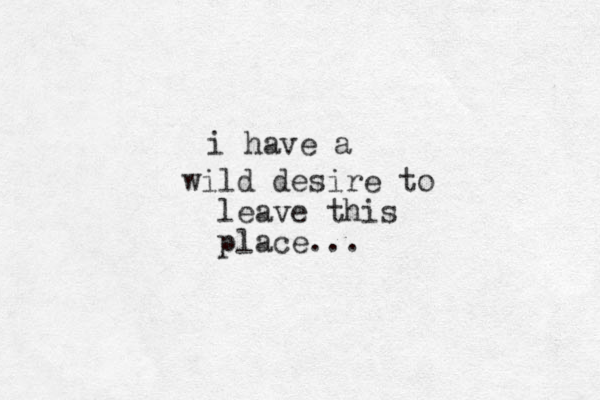 i h ave a wild desire to leave this place... 