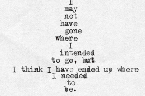 I may not have gone where I intended to go, but I think I have ended up where I needed to be. 