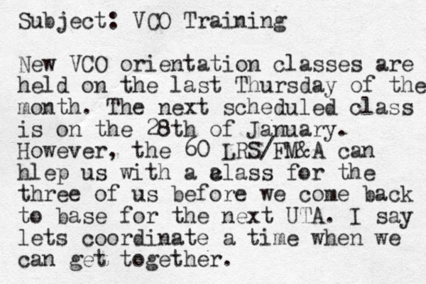 Subject: VCO Training New VCO orientation classes are held on the last Thursday of the month. The next scheduled class is on the 28th of January. However, the 60 LRS/FM&A can hlep us with a a class for the three of us before we come back to base for the next UTA. I say lets coordinate a time when we can get together. 