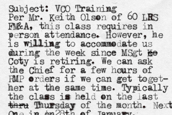 Subject: VCO Training Per Mr. Keith Olson of 60 LRS FM&A, this class requires in person attendance. However, he is willing to accommodate us during the week since MSgt Ko c -- Coty is retiring. We can ask the Chief for a few hours of RMP orders if we can get toget- her at the same time. Typically the class is held on the last thru --- -- Thursday of the month. Next One in s in o 28th of January. 