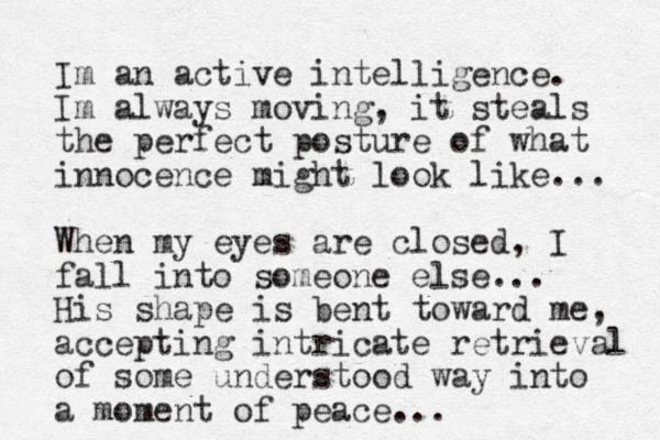 Im an active intelligence. Im always moving, it steals the perfect posture of what innocence might look like... When my eyes are closed, I fall into someone else... His shape is bent toward me, accepting intricate retrieval of some understood way into a moment of peace... 