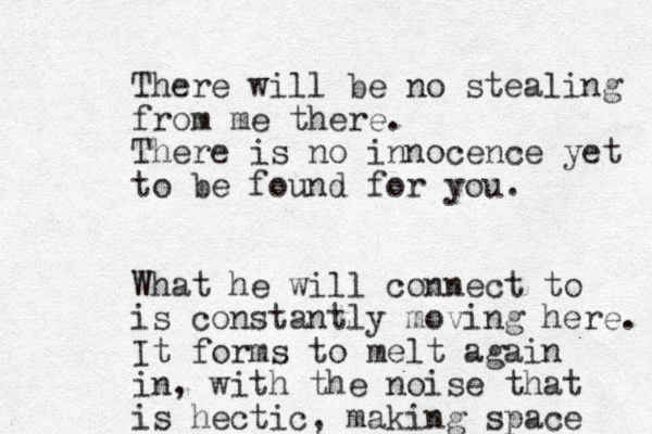 There will be no stealing from me there. There is no innocence yet to be found for you. What he will connect to is constantly moving here. It forms to melt again in, with the noise that is hectic, making space 