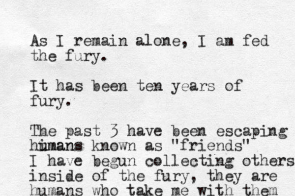 As I remain alone, I am fed the fury. It has been ten years of fury. The past 3 have been escaping himan u umans known as "friends" I have begun collecting others inside of the fury, they are humans who take me with them 