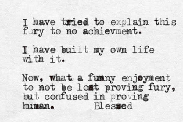 I have tried to explain this fury to no achievment. I have built my own life with it. Now, what a funny enjoyment to not be lost proving fury, but confused in proving human. Blessed 