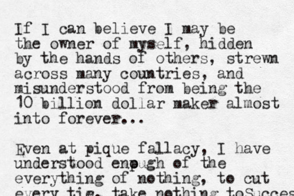 If I can believe I may be the owner of myself, hidden by the hands of others, strewn across many countries, and misunderstood from being the 10 billion dollar maker almost into forever... Even at pique fallacy, I have understood enpugh o o of the everything of nothing, to cut every tir e, take nothing toSuccess 
