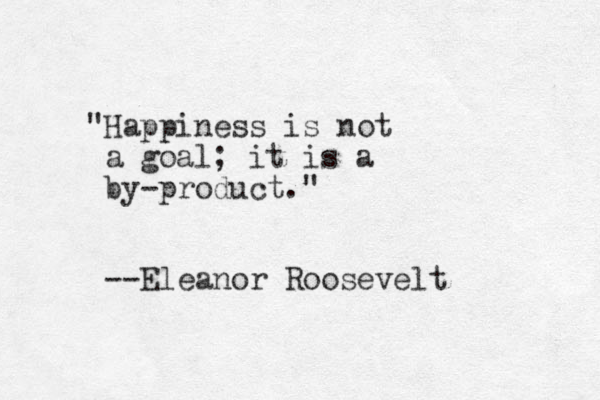 "Happiness is not a goal; it is a by-product." --Eleanor Roosevelt 