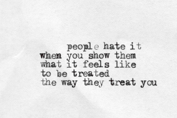 people hate it when you show them w hat it feels like to be treated the way they treat you 