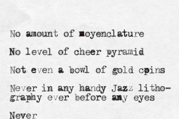 No amount of moyenclature No level of cheer pyramid Not even a bowl of gold cpins o Never in any handy Jazz litho- graphy ever before any eyes Never