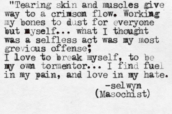 "Tearing skin and muscles give way to a crimson flow. Working my bones to dust for everyone but myself... what I thought was a selfless act was my most grevious offense; I love to break myself, to be my own tormentor... I find fuel in my pain, and love in my hate. -selwyn (Masochist) 