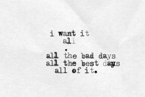 i want it all . all the bad days all the best daus y all of it. 