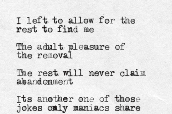 I left to allow for the rest to find me The adult pleasure of the removal The rest will never claim abandonment Its another one of those jokes only maniacs share