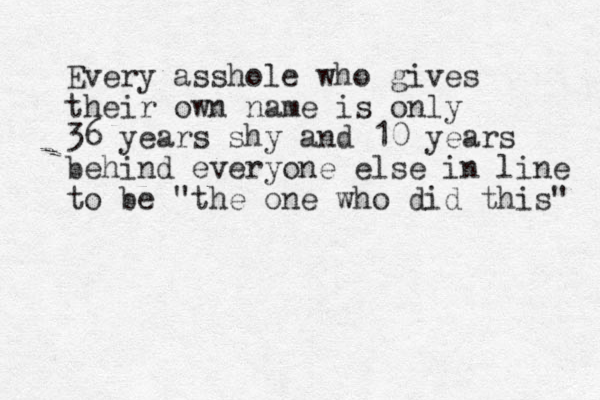 Every asshole who gives their own name is only 36 years shy and 10 years behind everyone else in line to be "the one who did this" 
