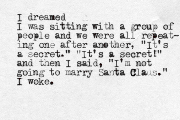 I dreamed I was sitting with a group of people and we were all repeat- ing one after another, "It's a secret." "It's a secret!" and then I said, "I'm not going to marry Santa c C Claus." I woke.