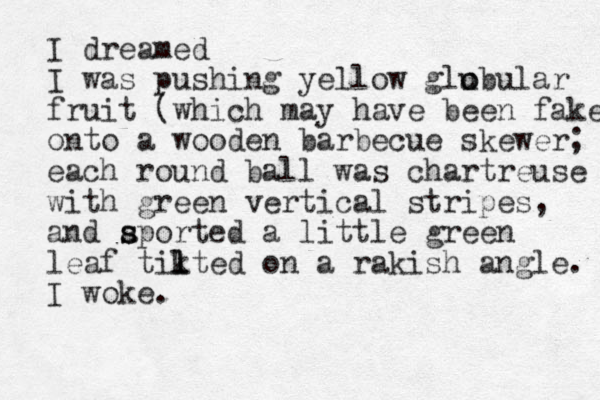 I dreamed I was pushing yellow glubul o o ar fruit (which may have been fake onto a wooden barbecue skewer; each round ball was chartreuse with green vertical stripes, and aported a s s little green leaf tikted l l on a rakish angle. I woke.