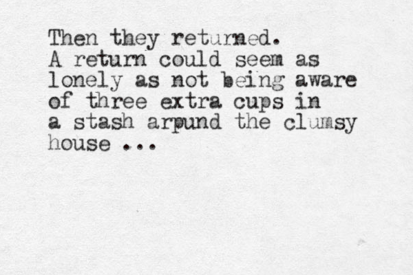 Then they returned. A return could seem as lonely as not being aware of three extra cups in a stash arpund the clumsy house ... 