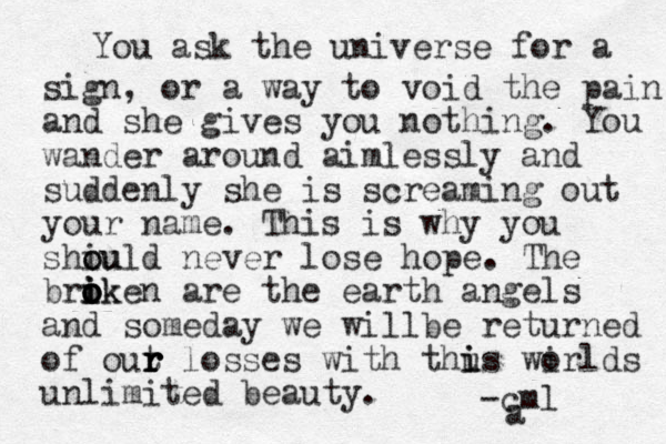 You ask the universe for a sign , or a way to void the pain and she gives you nothing. You wander around aimlessly and suddenly she is screaming out your name. This is why you shiu o ould never lose hope. The brik o iken o o o i are the earth angels and someday we willbe returned of out r r r r losses with thu i is wi orlds unlimited beauty. a -cml 