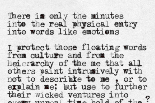 There is only the minutes into the real physical entry into words like emotions I protect those floating words from culture and from the heierarchy of the me that all others paint intrusively with not to describle x to me , or to explain me; but use to further their wicked ventures into every unreal t ime hold of the ? 