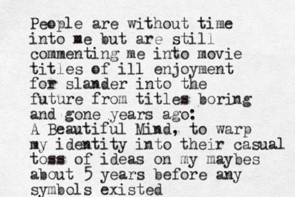 People are without time into me but are still commenting me into movie titles of ill enjoyment for slander into the future from titles boring and gone years ago: A Beautiful Mind, to warp my identity into their casual toss of ideas on my maybes about 5 years before any symbols existed