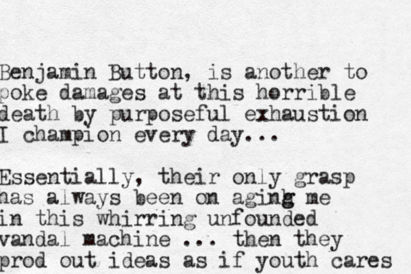 Benjamin Button, is another to poke damages at this horrible death by purposeful exhaustion I champion every day... Essentially, their only grasp has always been on aginh g g me in this whirring unfounded vandal machine ... then they prod out ideas as if youth cares 