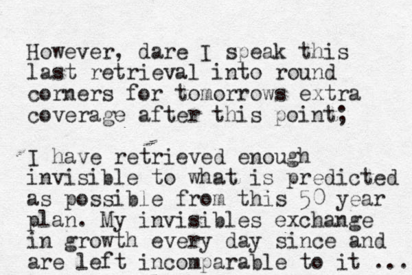 However, dare I speak this last retrieval into round corners for tomorrows extra coverage after this point; I have retrieved enough invisible to what is predicted as possible from this 50 year plan. My invisibles exchange in growth every day since and are left incomparable to it ... 