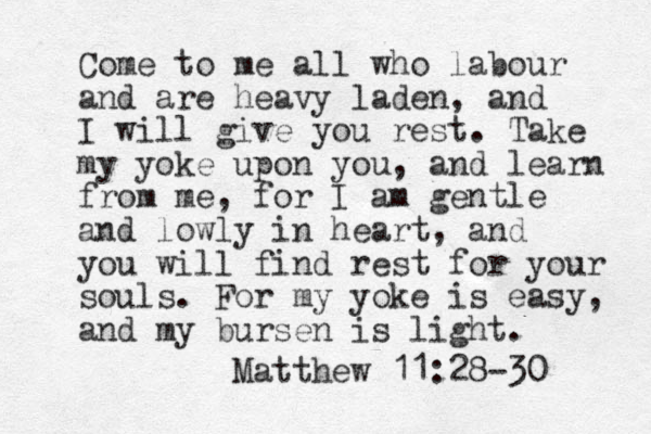 Come to me all who labour and are heavy laden, and I will give you rest. Take my yoke upon you, and learn from me, for I am gentle and lowly in heart, and you will find rest for your souls. For my yoke is easy, and my bursen is light. Matthew 11:28-30 