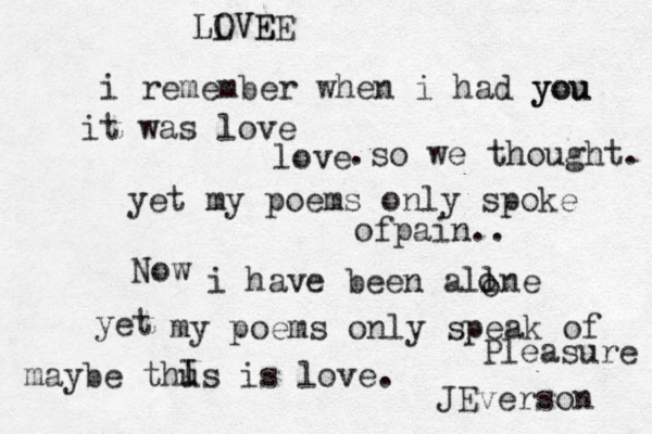 i remember when i had you you it was love love .so we thought. yet my poems only spoke ofpain.. Now i have been allne o o yet my poems only speak of Pleasure maybe thus is love. I JEverson LOVE LVEE 