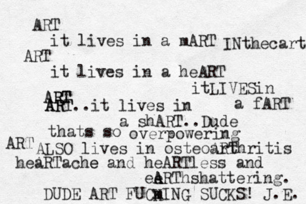 R A T it lives in a mART ART it lives in a heART INthecart itLIVESin a fART ART ART ART ART..it lives in a shART..Dude thats so overpowering ART ALSO lives in osteoarthritis ART hea ARTache e and heARTless and eRT A A A e hshattering. m m DUDE ART FUCKING SUCKS! J.E. 