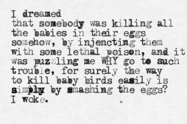 I dreamed that somebody was killing all the babies in their eggs somehow, by injencting them with some lethal poison, and it was puzzling me WHY go to auch trouble, for surely the way to kill baby birds easily is aiml s s pmu ly ly by smashing the eggs? I woke. s 