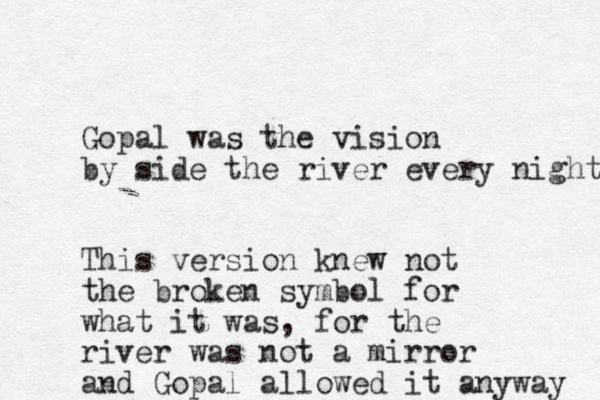 Gopal was the vision by side the river every night This version knew not the broken symbol for what it was, for the river was not a mirror and Gopal allowed it anyway 