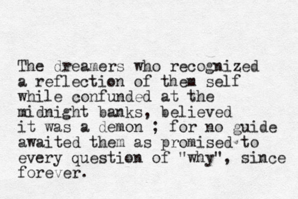 The dreamers who recognized a reflection of them self while confunded at the midnight banks, believed it was a demon ; for no guide awaited them as promised to every question of "why", since forever. 