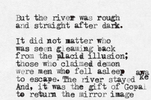 But the river was rough and straight after dark. It did not matter who was seen gleaming back from the placid illusion; those who claimed demon were men who fell asleep to escape. And, it was the gift of Gopal to return the mirror image The river stayed awa ke 