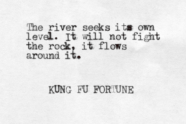 The river seeks its own level. It will not fight the rock, it flows around it. KUNG FU FORTUNE