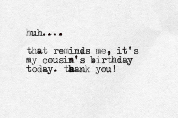 huh.... that reminds me, it's my cousin's birthday today. ta h hank you! 