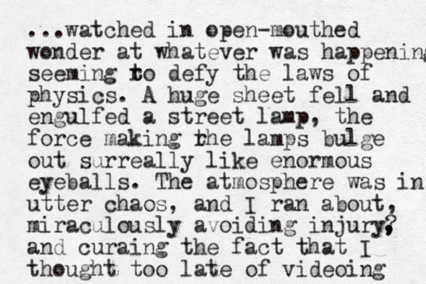 ...watched in open-mouthed wonder at whatever was happening seeming ro t t defy the laws of physics. A huge sheet fell and engulfed a street lamp, the force making rhe t lamps bulge out surreally like enormous eyeballs. The atmosphere was in utter chaos, and I ran about, miraculously avoiding injury? and curaing the fact that I thought too late of videoing , , , , , 