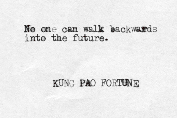 No one can walk backwards into the future. KUNG PAO FORTUNE