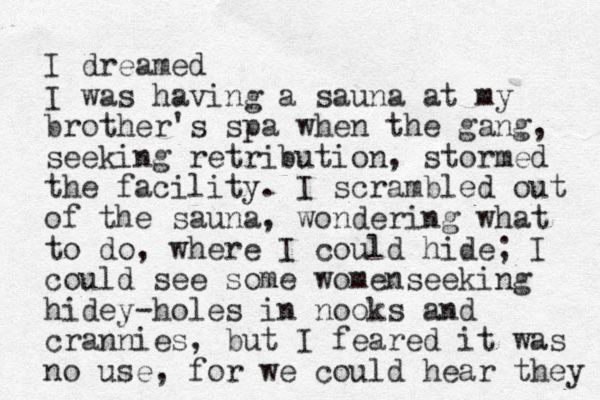 I dreamed I was having a sauna at my brother's spa when the gang, seeking retribution, stormed the facility. I scrambled out of the sauna, wondering what to do, where I could hide; I could see some womenseeking hidey-holes in nooks and crannies, but I feared it was no use, for we could hear they 
