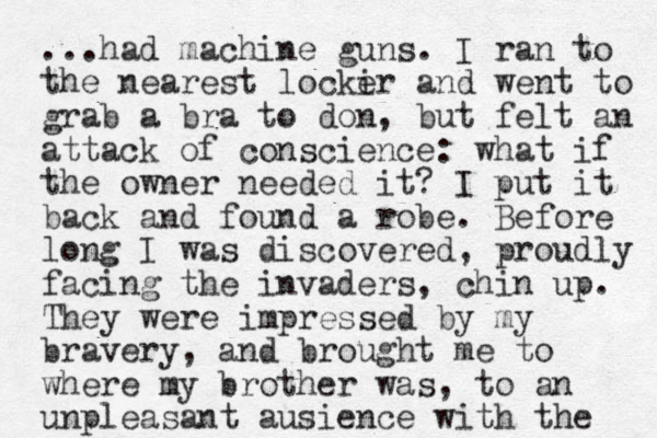 ...had machine guns. I ran to the nearest locki er and went to grab a bra to don, but felt an attack of conscience: what if the owner needed it? I put it back and found a robe. Before long I was discovered, proudly facing the invaders , chin up. They were impressed by my bravery, and brought me to where my brother was, to an unpleasant ausience with the 