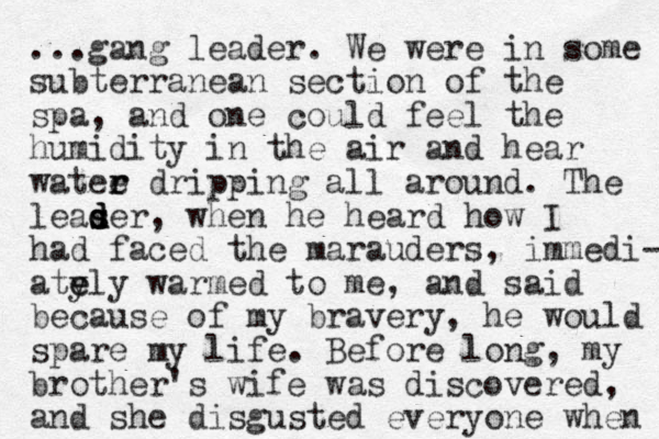...gang leader. We were in some subterranean section of the spa, and one could feel the humidity in the air and hear watee r r dripping all around. The leaser s d d d , when he heard how I had faced the marauders, immedi- ate y ely warmed to me, and said because of my bravery, he would spare my life. Before long, my brother's wife was discovered, and she disgusted everyone when 