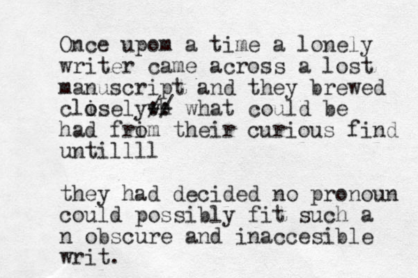 Once upom a time a lonely writer came across a lost manuscript and they brewed clisely o o wh -- // :: what could be had frim o their curious find untillll they had decided no pronoun could possibly fit such a n obscure and inaccesible writ.