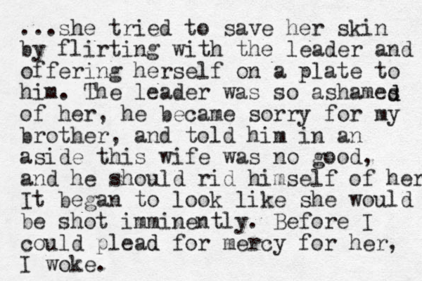...she tried to save her skin by flirting with the leader and offering herself on a plate to him. The leader was so ashames of her, he became sorry for my brother, and told him in an aside this wife was no good, and he should rid himself of her It began to look like she would be shot imminently. Before I could plead d for mercy for her, I woke. d d 