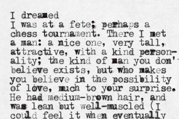I dreamed I was at a fete; perhaps a chess tournament. There I met a man: a nice one, very tall, attractive, with a kind person- ality; the kind of man you don't believe exists, but who makes you believe in the possibility of live o o , much to your surprise. He had medium-brown hair, and was lean but well-muscled (I could feel it when eventually 