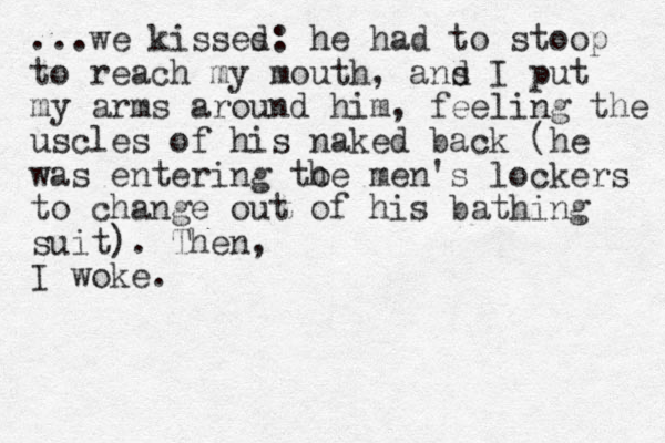 ...we kisses d: he had to stoop to reach my mouth, a s nd I put my arms around him , feeling the uscles of his naked back (he was entering to he men's lockers to change out of his bathing suit). The n, I woke.