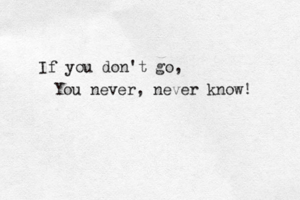 If you don't go, You never, never know! 