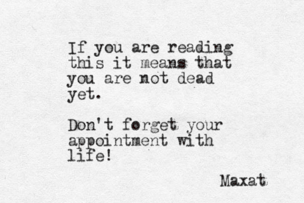 If you are reading this it means that you are not dead yet. Don't forget your appointment with life! Maxat 