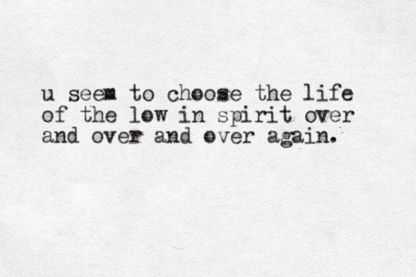u seem to choose the life of the low in spirit over and over and over again.