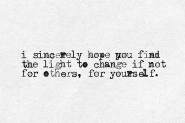 i sincerely hope uou find y the light to change if not for others, for yourself.