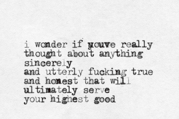 i wonder if uouve y really thought about anything sincerely and utterly fucking true and honest that will ultimately serve your highest good