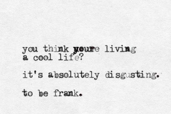 you think uoure y y living a cool life? it's absolutely disgusting. to be frank.